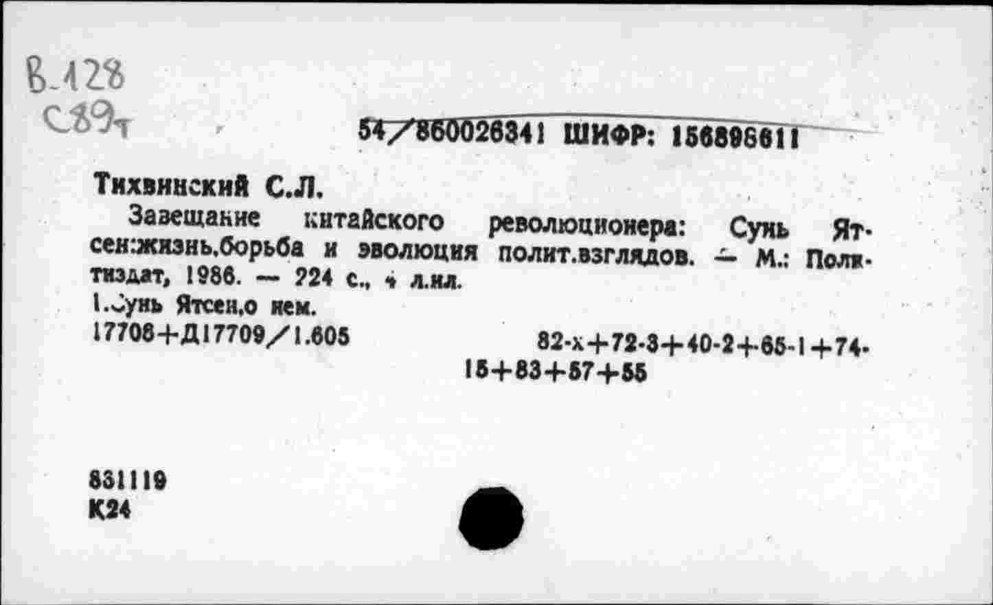 ﻿
54/860026341 ШИФР: 15689861!
Тихвинский С.Л.
Завещание китайского революционера: Сунь Ят-сен:жязнь,борьба и эволюция полит.взглядов. — М.: Политиздат, 1986. — 224 с., 4 л.ил.
1.Сунь Ятсен,о нем.
17708+Д17709/1.805	82-Х+72-3+40-2+65-1 +74-
18+834-57+55
831119 К24